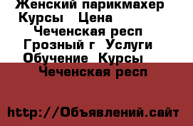 Женский парикмахер. Курсы › Цена ­ 15 000 - Чеченская респ., Грозный г. Услуги » Обучение. Курсы   . Чеченская респ.